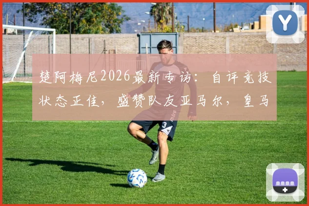 楚阿梅尼2026最新专访：自评竞技状态正佳，盛赞队友亚马尔，皇马球迷必看的未来展望