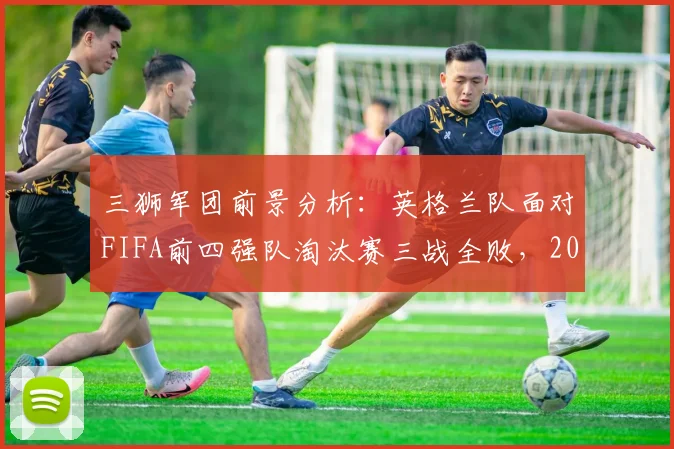 三狮军团前景分析：英格兰队面对FIFA前四强队淘汰赛三战全败，2026世界杯能否突破魔咒？