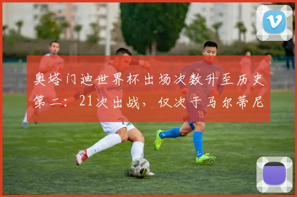 奥塔门迪世界杯出场次数升至历史第二:21次出战,仅次于马尔蒂尼的后卫传奇纪录解读