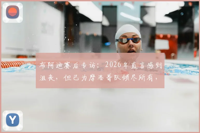 布阿迪赛后专访:2026年直言感到沮丧,但已为摩洛哥队倾尽所有,附球员完整资料与采访视频回顾