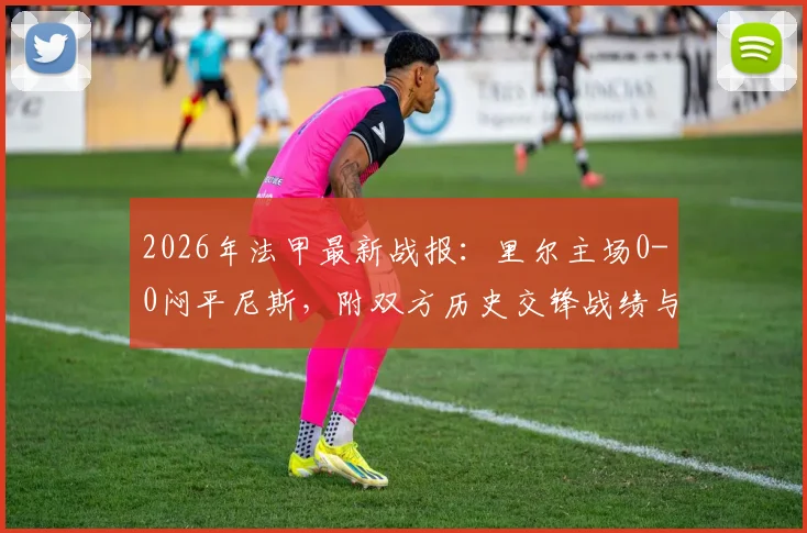 2026年法甲最新战报：里尔主场0-0闷平尼斯，附双方历史交锋战绩与积分榜影响分析