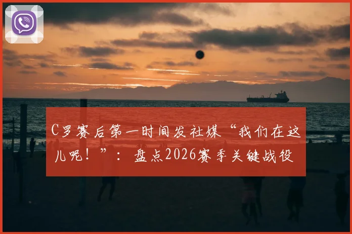 C罗赛后第一时间发社媒“我们在这儿呢！”：盘点2026赛季关键战役后，C罗如何用社交媒体激励全队