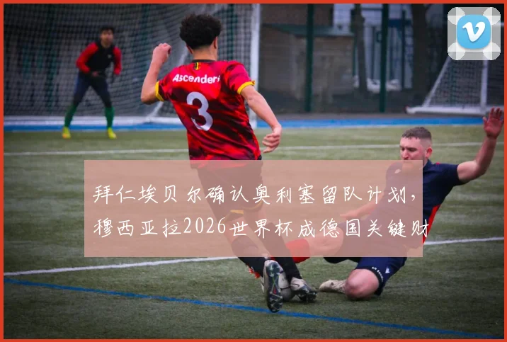 拜仁埃贝尔确认奥利塞留队计划，穆西亚拉2026世界杯成德国关键财富分析
