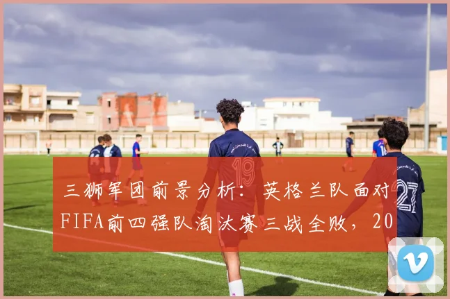 三狮军团前景分析:英格兰队面对FIFA前四强队淘汰赛三战全败,2026世界杯能否突破魔咒?
