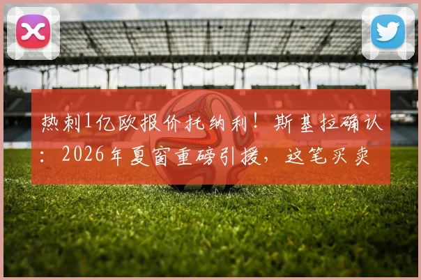 热刺1亿欧报价托纳利！斯基拉确认：2026年夏窗重磅引援，这笔买卖值吗？