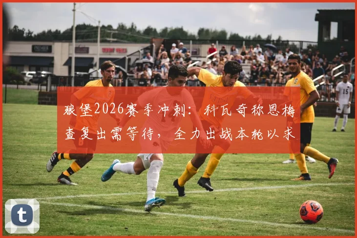 狼堡2026赛季冲刺：科瓦奇称恩梅查复出需等待，全力出战本轮以求锁定欧冠席位