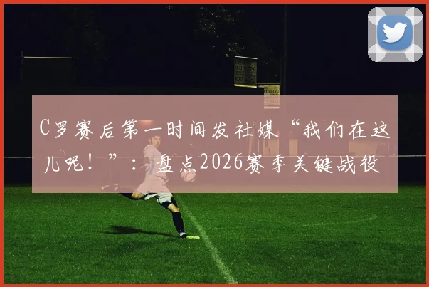 C罗赛后第一时间发社媒“我们在这儿呢！”：盘点2026赛季关键战役后，C罗如何用社交媒体激励全队