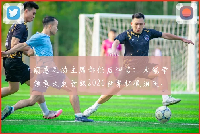 前意足协主席卸任后坦言:未能带领意大利晋级2026世界杯很沮丧,后悔没提前辞职
