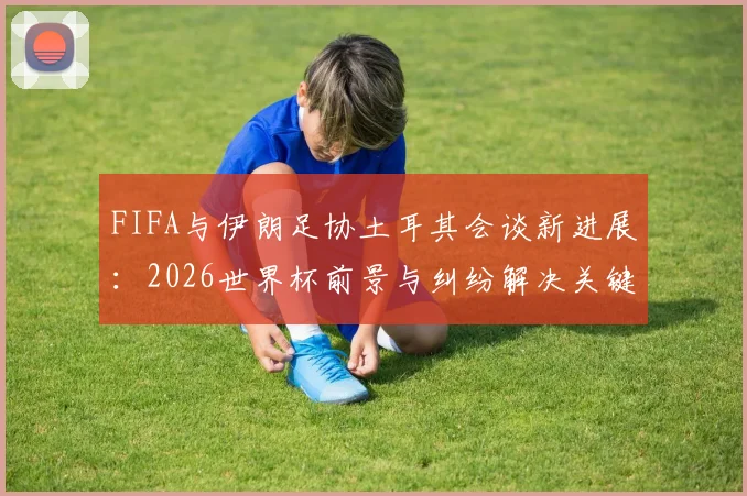 FIFA与伊朗足协土耳其会谈新进展：2026世界杯前景与纠纷解决关键信息解读