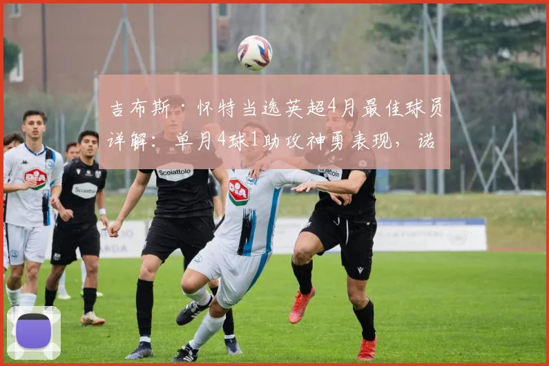 吉布斯·怀特当选英超4月最佳球员详解：单月4球1助攻神勇表现，诺丁汉森林如何被他带动