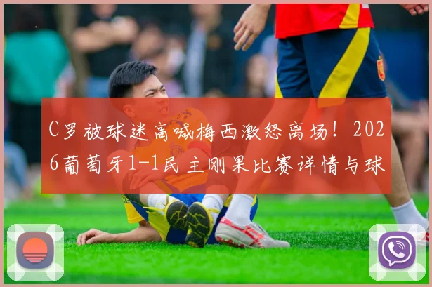 C罗被球迷高喊梅西激怒离场!2026葡萄牙1-1民主刚果比赛详情与球星反应回顾
