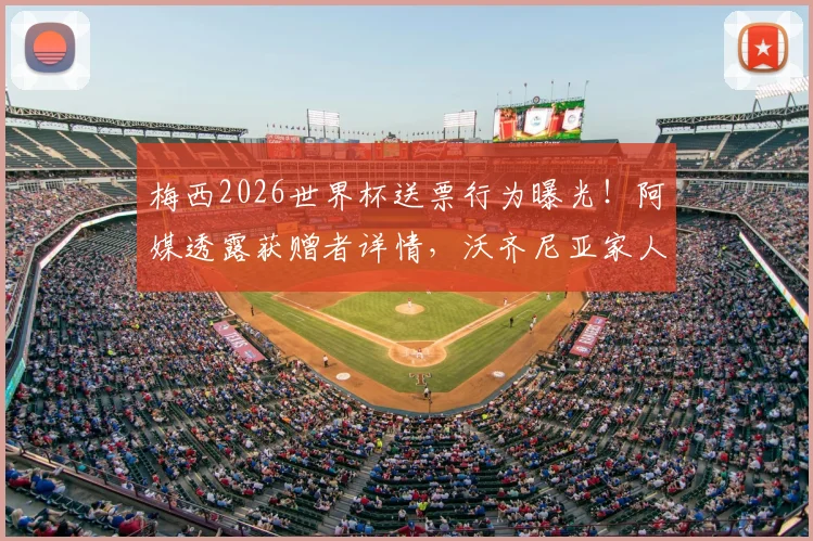 梅西2026世界杯送票行为曝光！阿媒透露获赠者详情，沃齐尼亚家人也在名单中