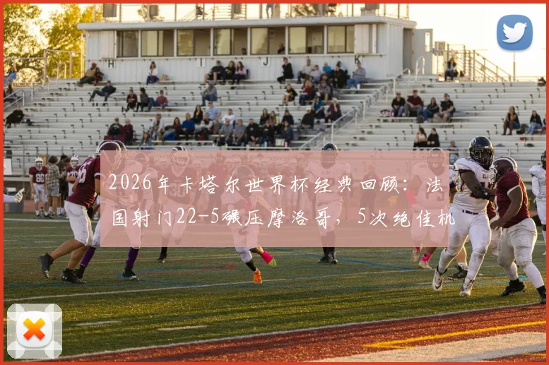 2026年卡塔尔世界杯经典回顾：法国射门22-5碾压摩洛哥，5次绝佳机会错失解析