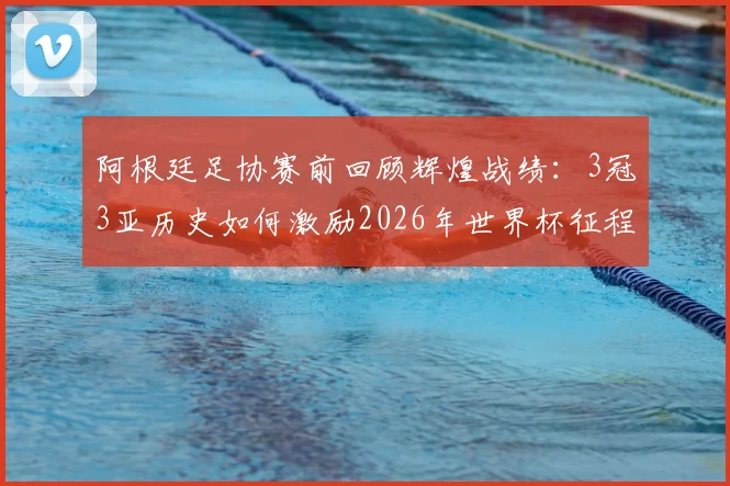阿根廷足协赛前回顾辉煌战绩:3冠3亚历史如何激励2026年世界杯征程?