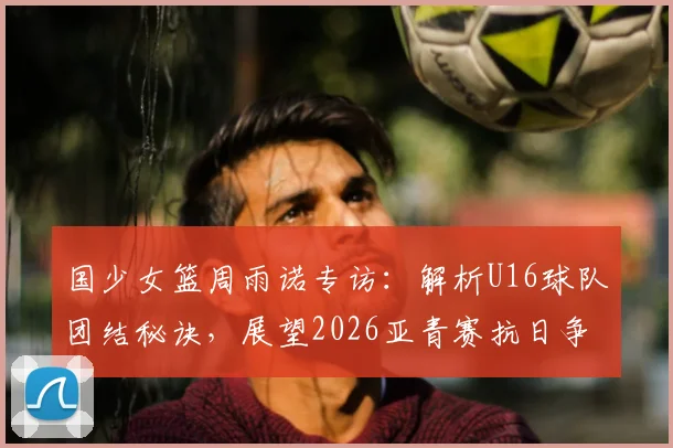国少女篮周雨诺专访:解析U16球队团结秘诀,展望2026亚青赛抗日争冠前景