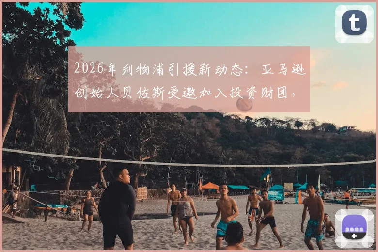 2026年利物浦引援新动态：亚马逊创始人贝佐斯受邀加入投资财团，入股利物浦谈判进展解析