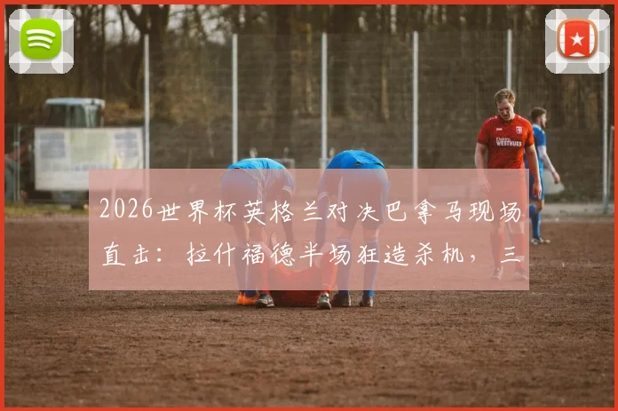 2026世界杯英格兰对决巴拿马现场直击：拉什福德半场狂造杀机，三狮军团攻势如潮仍陷僵局