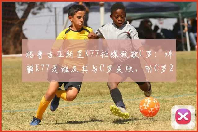 格鲁吉亚新星K77社媒致敬C罗：详解K77是谁及其与C罗关联，附C罗2026世界杯告别战回顾与视频集锦