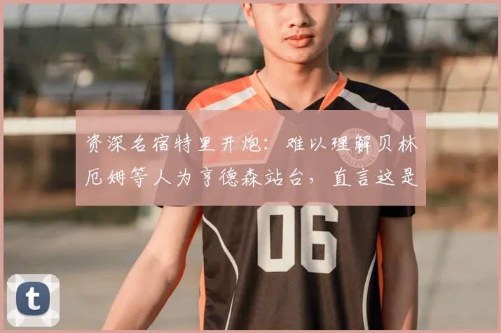资深名宿特里开炮:难以理解贝林厄姆等人为亨德森站台,直言这是一次失败的公关操作