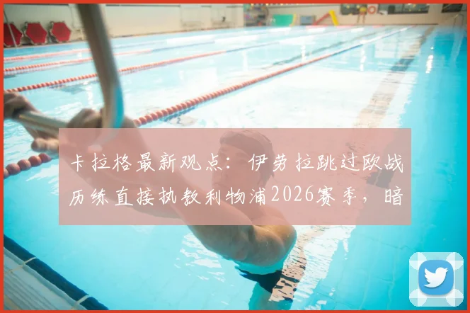 卡拉格最新观点：伊劳拉跳过欧战历练直接执教利物浦2026赛季，暗藏三大执教风险需警惕