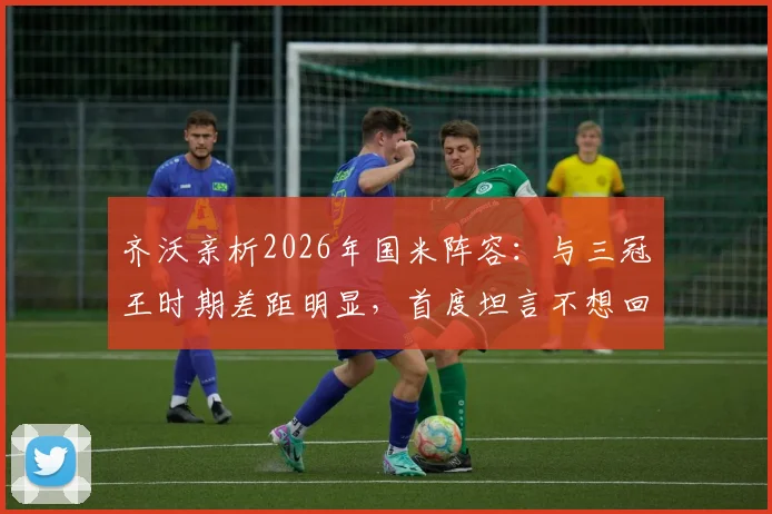 齐沃亲析2026年国米阵容：与三冠王时期差距明显，首度坦言不想回应穆里尼奥往事缘由