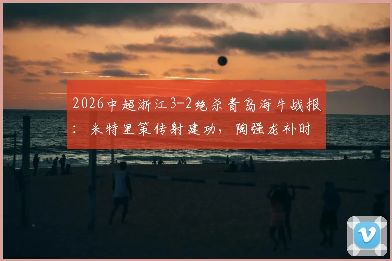 2026中超浙江3-2绝杀青岛海牛战报：米特里策传射建功，陶强龙补时定乾坤，积分榜走势分析