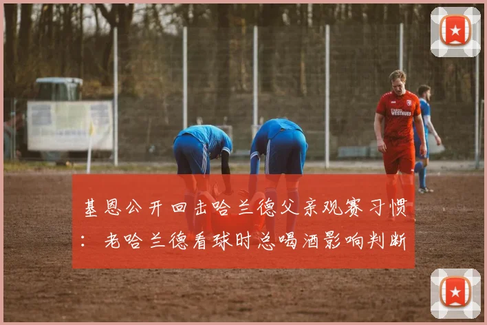 基恩公开回击哈兰德父亲观赛习惯:老哈兰德看球时总喝酒影响判断,2026年赛场内外争议再起