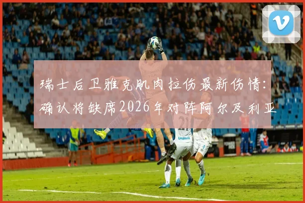 瑞士后卫雅克肌肉拉伤最新伤情：确认将缺席2026年对阵阿尔及利亚的比赛，谁将顶替他？