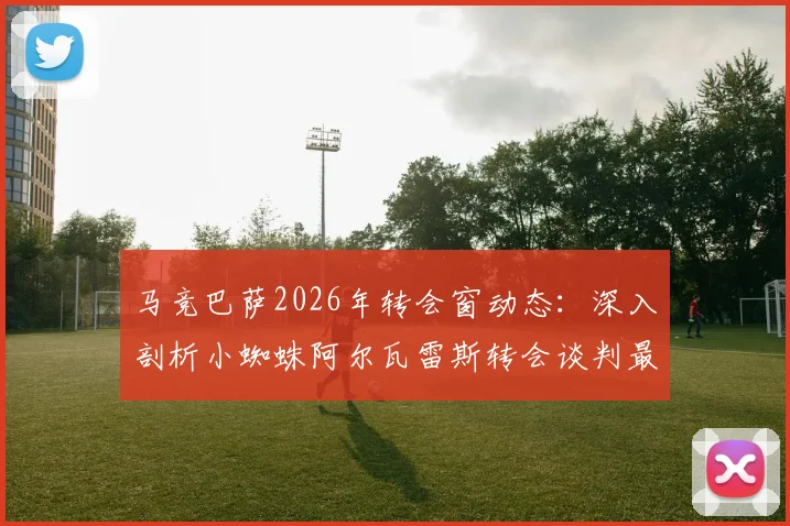 马竞巴萨2026年转会窗动态：深入剖析小蜘蛛阿尔瓦雷斯转会谈判最新进展与内部推文风波详情