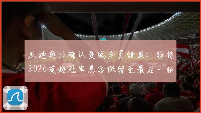 瓜迪奥拉确认曼城全员健康：盼将2026英超冠军悬念保留至最后一轮