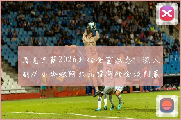 马竞巴萨2026年转会窗动态：深入剖析小蜘蛛阿尔瓦雷斯转会谈判最新进展与内部推文风波详情