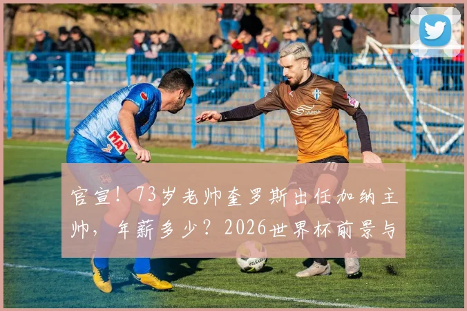 官宣!73岁老帅奎罗斯出任加纳主帅,年薪多少?2026世界杯前景与名单深度分析