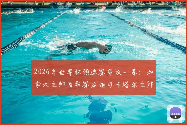 2026年世界杯预选赛争议一幕：加拿大主帅马希赛后拒与卡塔尔主帅洛佩特吉握手，真实原因与双方矛盾深度剖析