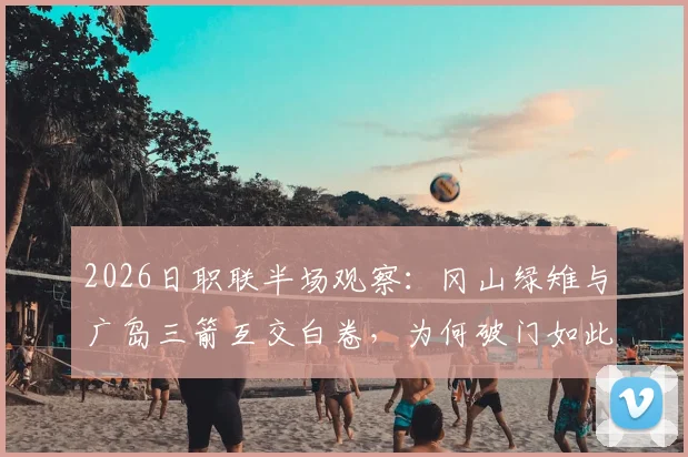 2026日职联半场观察：冈山绿雉与广岛三箭互交白卷，为何破门如此艰难？深度剖析两队战术