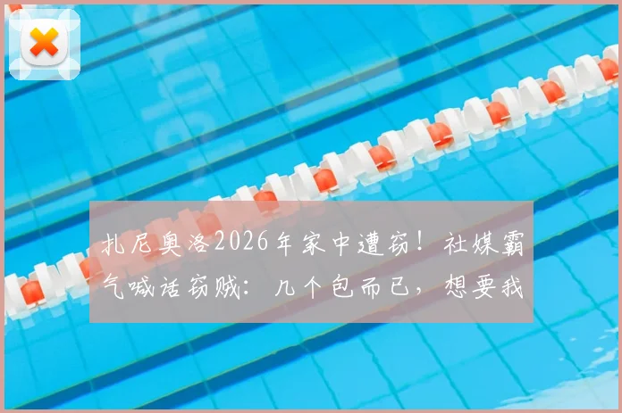 扎尼奥洛2026年家中遭窃！社媒霸气喊话窃贼：几个包而已，想要我可以给你