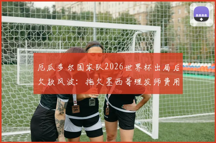 厄瓜多尔国家队2026世界杯出局后欠款风波:拖欠墨西哥理发师费用事件深度剖析