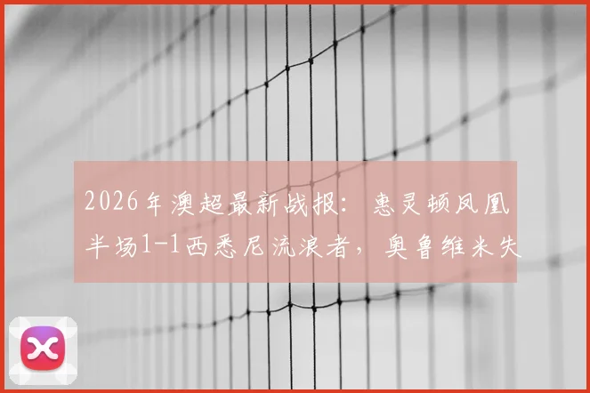 2026年澳超最新战报：惠灵顿凤凰半场1-1西悉尼流浪者，奥鲁维米失误成焦点，附实时积分榜分析