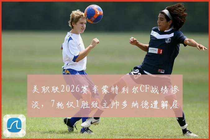 美职联2026赛季蒙特利尔CF战绩惨淡，7轮仅1胜致主帅多纳德遭解雇，球队帅位更迭深度分析