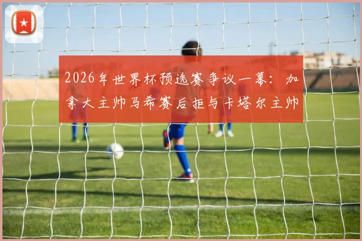 2026年世界杯预选赛争议一幕：加拿大主帅马希赛后拒与卡塔尔主帅洛佩特吉握手，真实原因与双方矛盾深度剖析