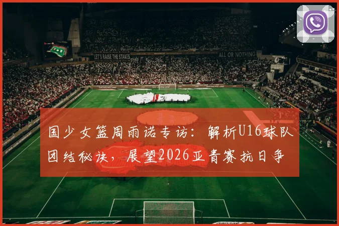 国少女篮周雨诺专访：解析U16球队团结秘诀，展望2026亚青赛抗日争冠前景