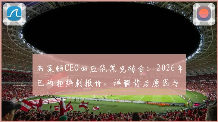 布莱顿CEO回应范黑克转会:2026年已两拒热刺报价,详解背后原因与球员未来