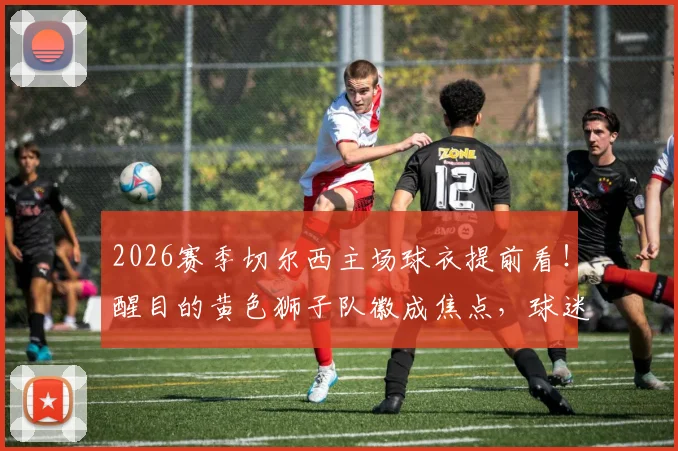 2026赛季切尔西主场球衣提前看!醒目的黄色狮子队徽成焦点,球迷热议设计细节与购买渠道
