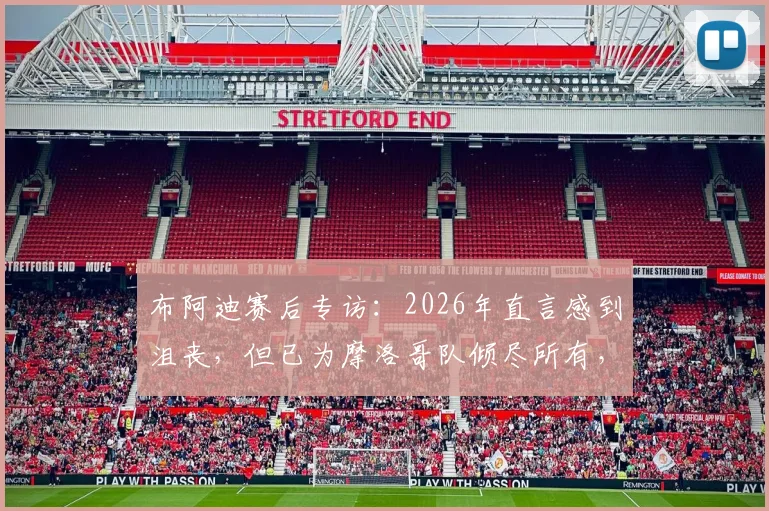 布阿迪赛后专访：2026年直言感到沮丧，但已为摩洛哥队倾尽所有，附球员完整资料与采访视频回顾