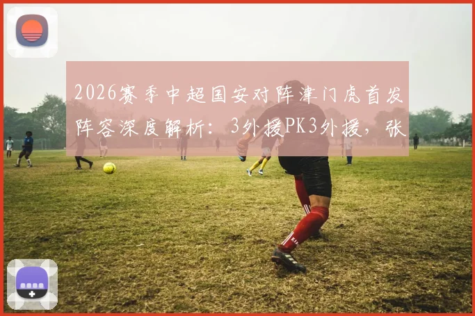 2026赛季中超国安对阵津门虎首发阵容深度解析:3外援PK3外援,张玉宁林良铭表现成焦点,赛前分析与球员数据一览