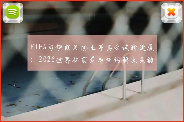 FIFA与伊朗足协土耳其会谈新进展：2026世界杯前景与纠纷解决关键信息解读