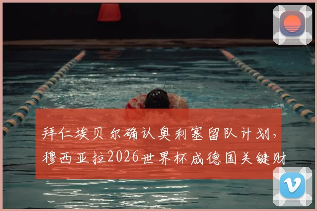 拜仁埃贝尔确认奥利塞留队计划,穆西亚拉2026世界杯成德国关键财富分析