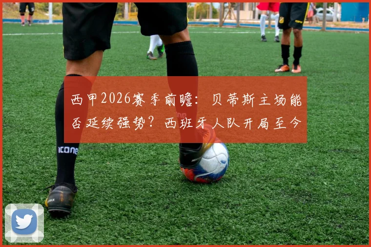 西甲2026赛季前瞻：贝蒂斯主场能否延续强势？西班牙人队开局至今一胜难求全解析