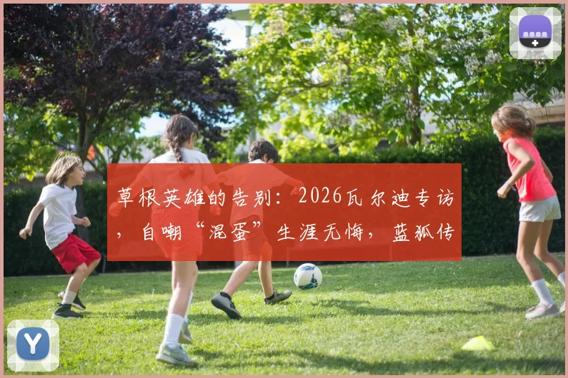 草根英雄的告别：2026瓦尔迪专访，自嘲“混蛋”生涯无悔，蓝狐传奇给普通人哪些启示