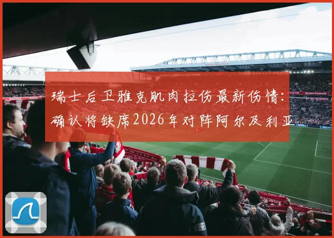 瑞士后卫雅克肌肉拉伤最新伤情：确认将缺席2026年对阵阿尔及利亚的比赛，谁将顶替他？
