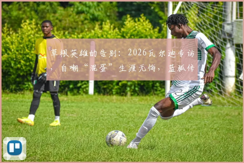 草根英雄的告别：2026瓦尔迪专访，自嘲“混蛋”生涯无悔，蓝狐传奇给普通人哪些启示